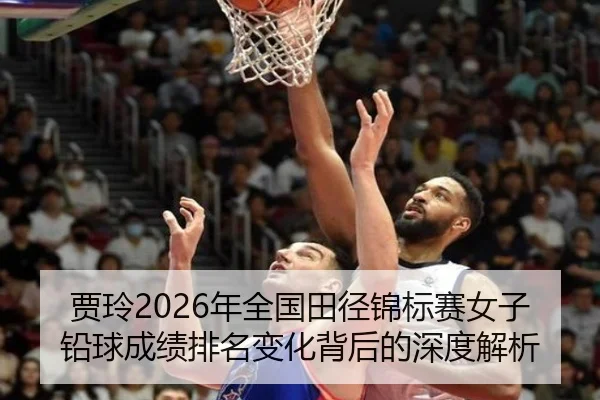 贾玲2026年全国田径锦标赛女子铅球成绩排名变化背后的深度解析